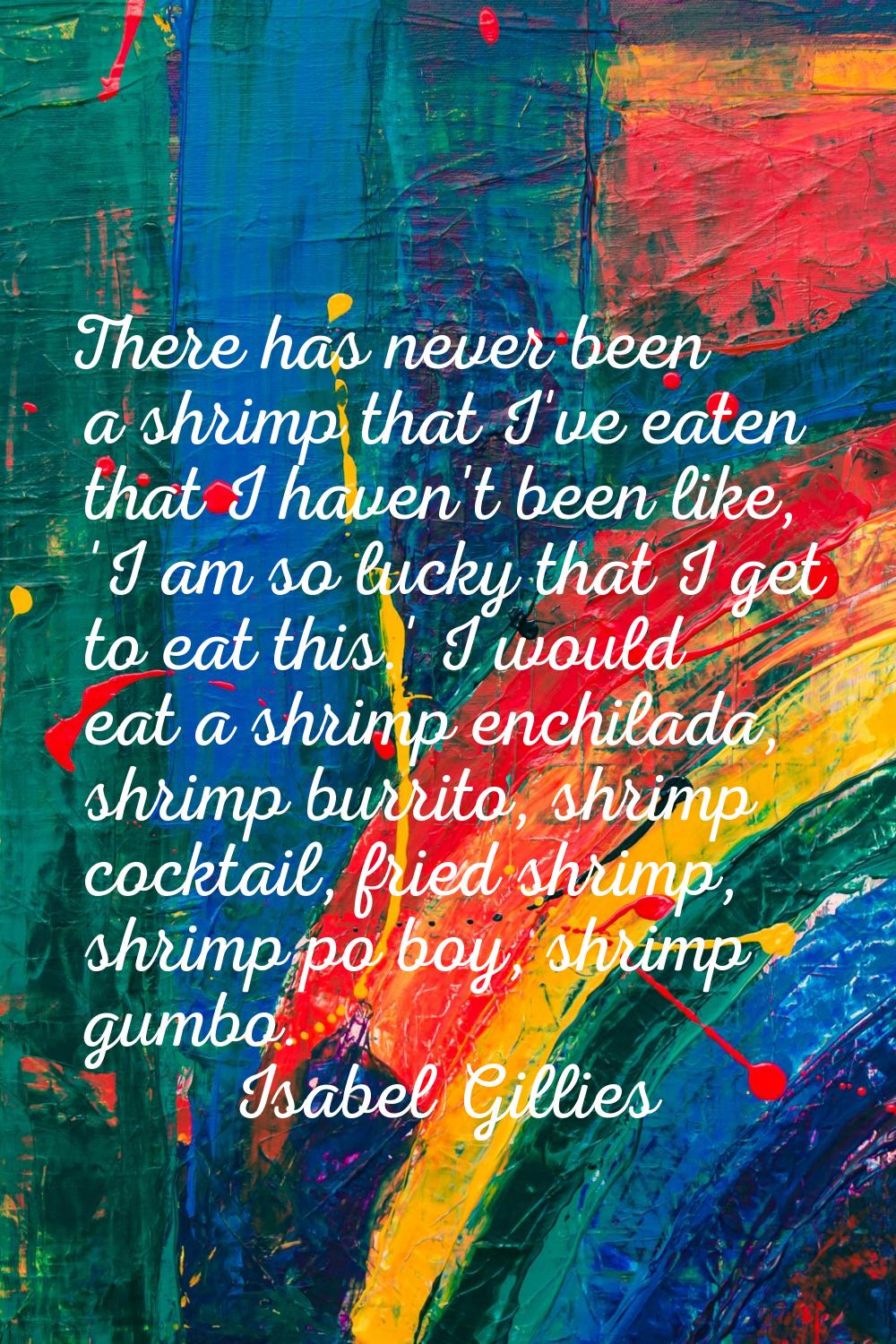 There has never been a shrimp that I've eaten that I haven't been like, 'I am so lucky that I get t