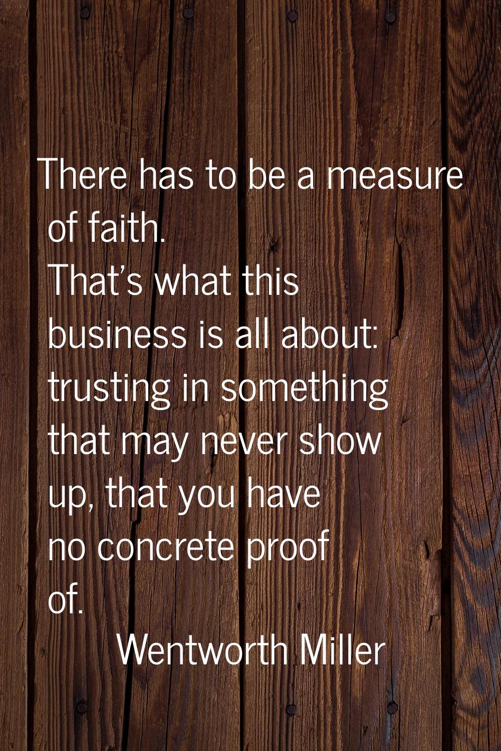 There has to be a measure of faith. That's what this business is all about: trusting in something t