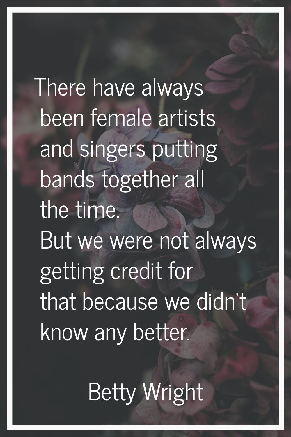 There have always been female artists and singers putting bands together all the time. But we were 