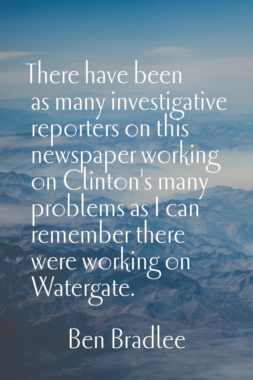 There have been as many investigative reporters on this newspaper working on Clinton's many problem