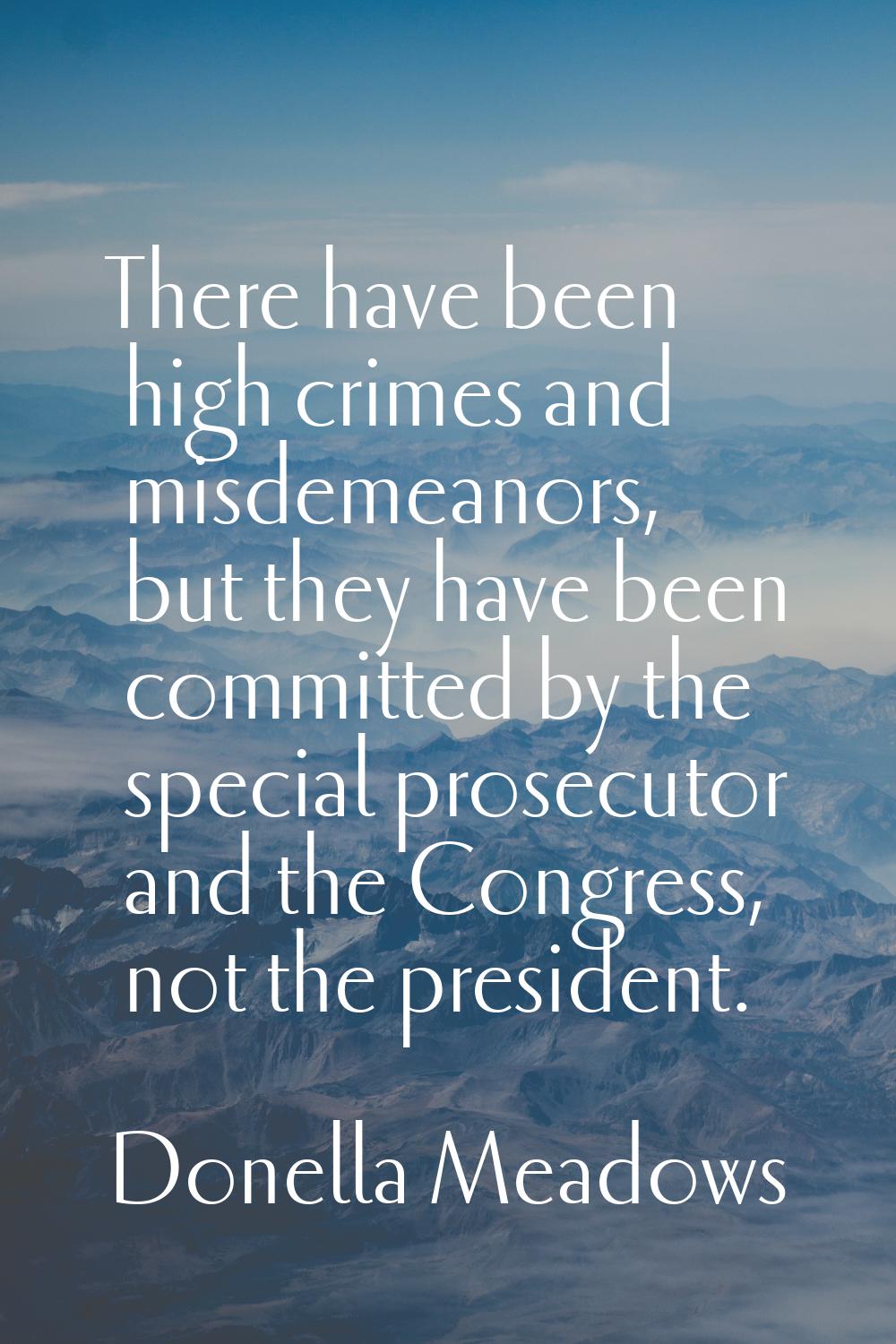 There have been high crimes and misdemeanors, but they have been committed by the special prosecuto