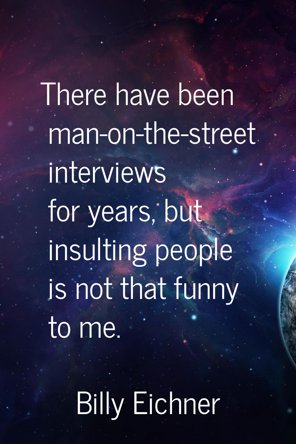 There have been man-on-the-street interviews for years, but insulting people is not that funny to m