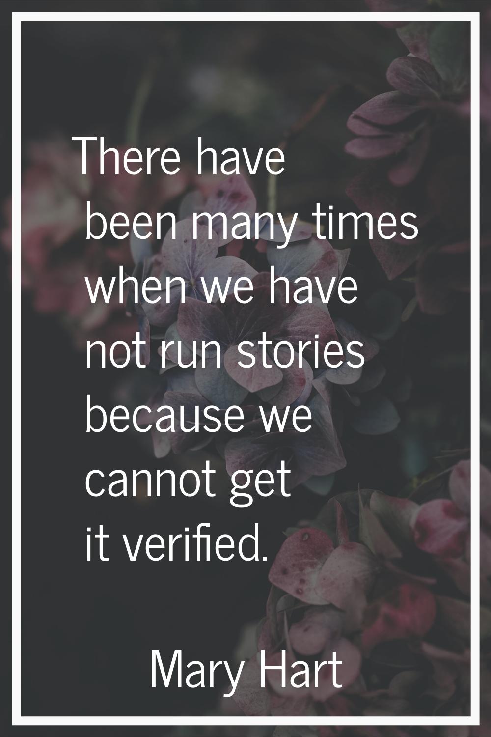 There have been many times when we have not run stories because we cannot get it verified.