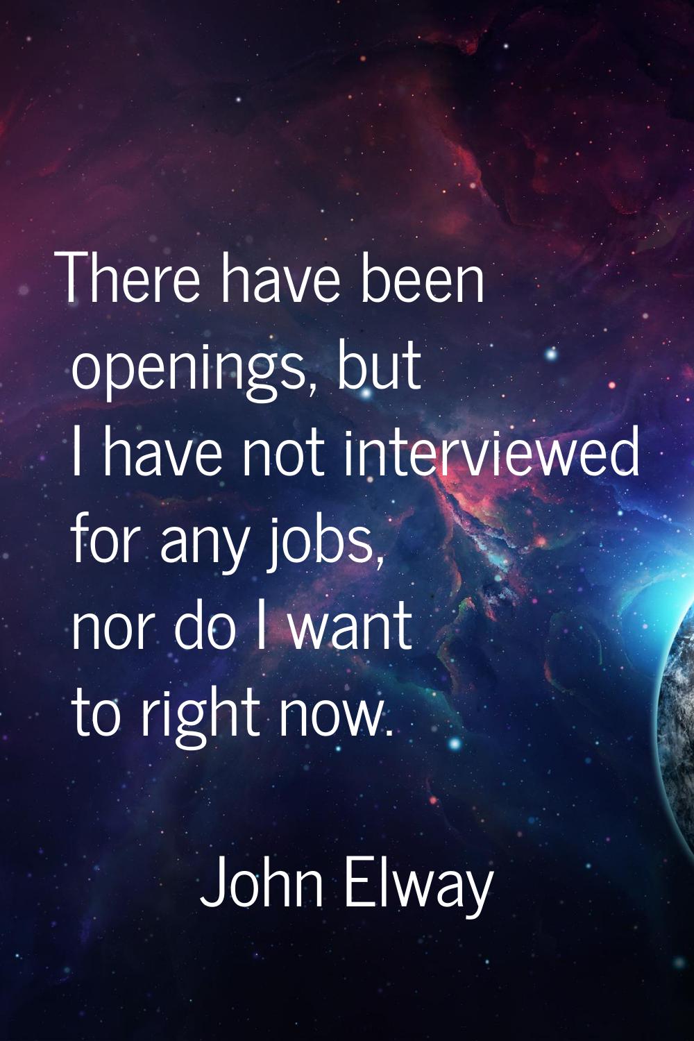 There have been openings, but I have not interviewed for any jobs, nor do I want to right now.