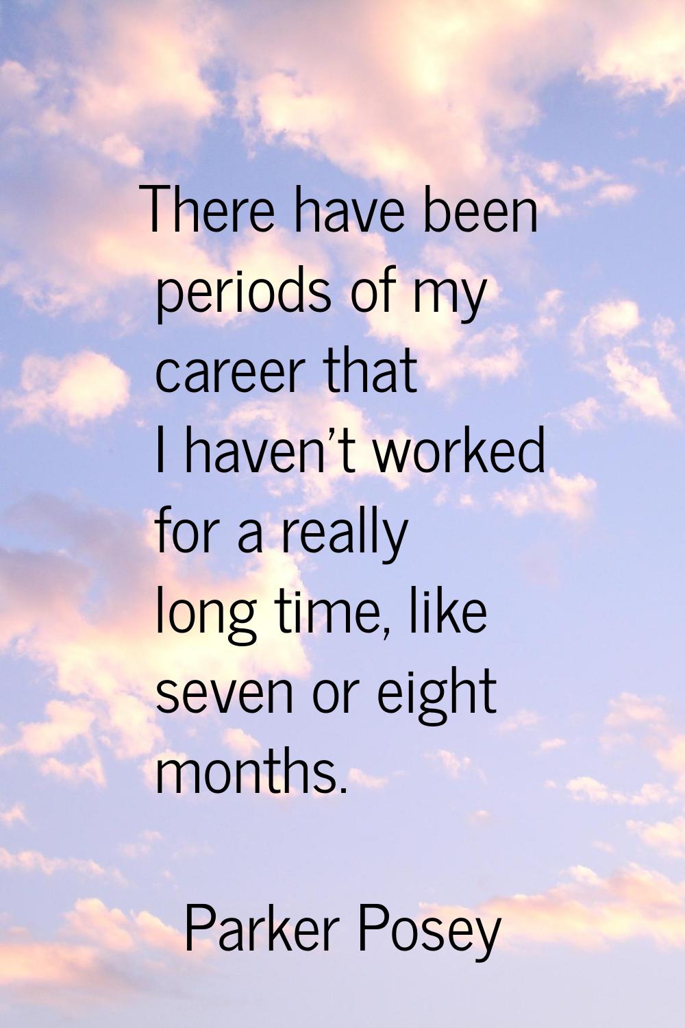 There have been periods of my career that I haven't worked for a really long time, like seven or ei