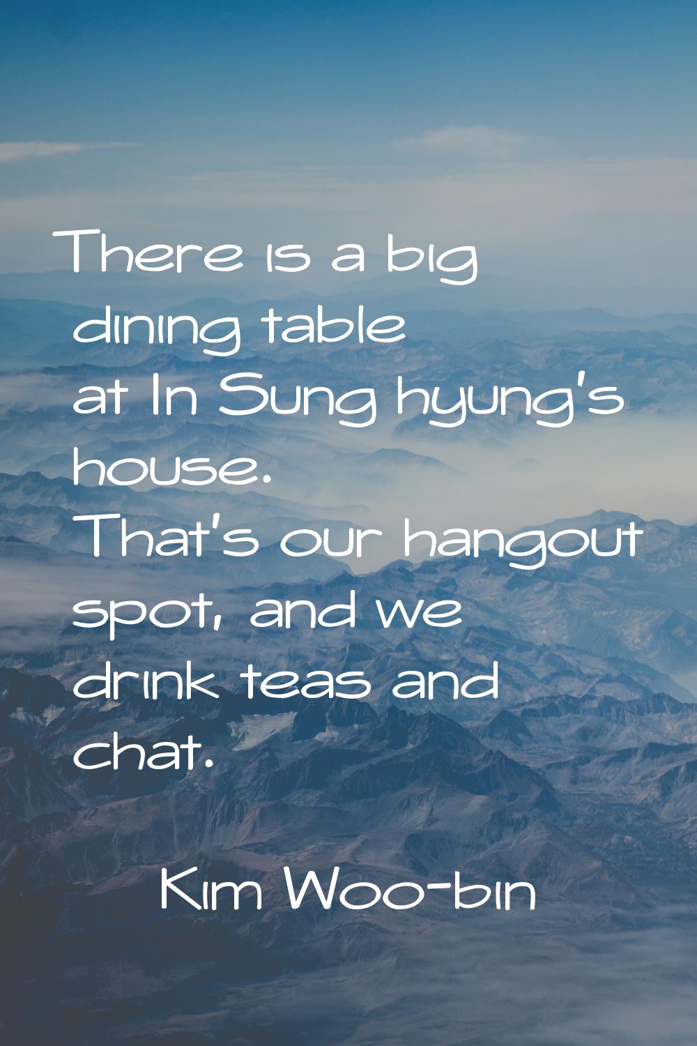 There is a big dining table at In Sung hyung's house. That's our hangout spot, and we drink teas an