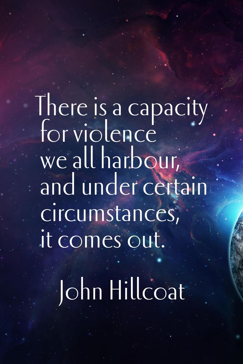 There is a capacity for violence we all harbour, and under certain circumstances, it comes out.