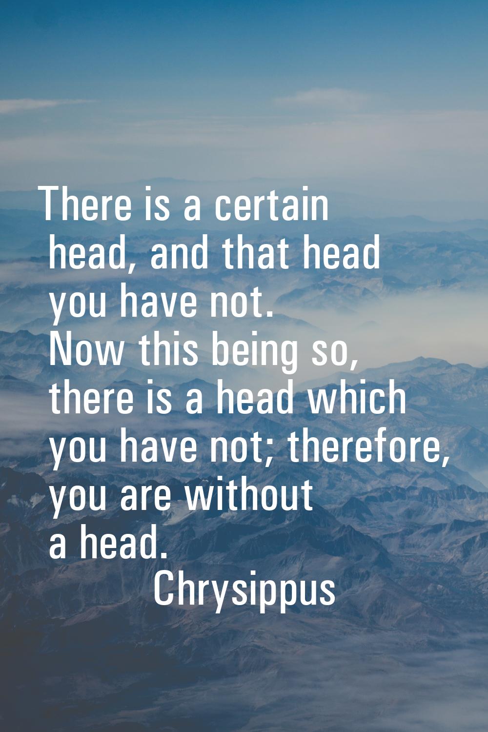 There is a certain head, and that head you have not. Now this being so, there is a head which you h