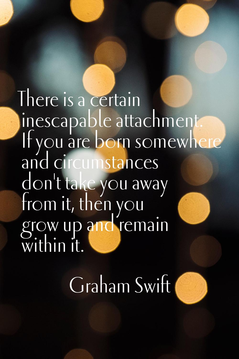 There is a certain inescapable attachment. If you are born somewhere and circumstances don't take y
