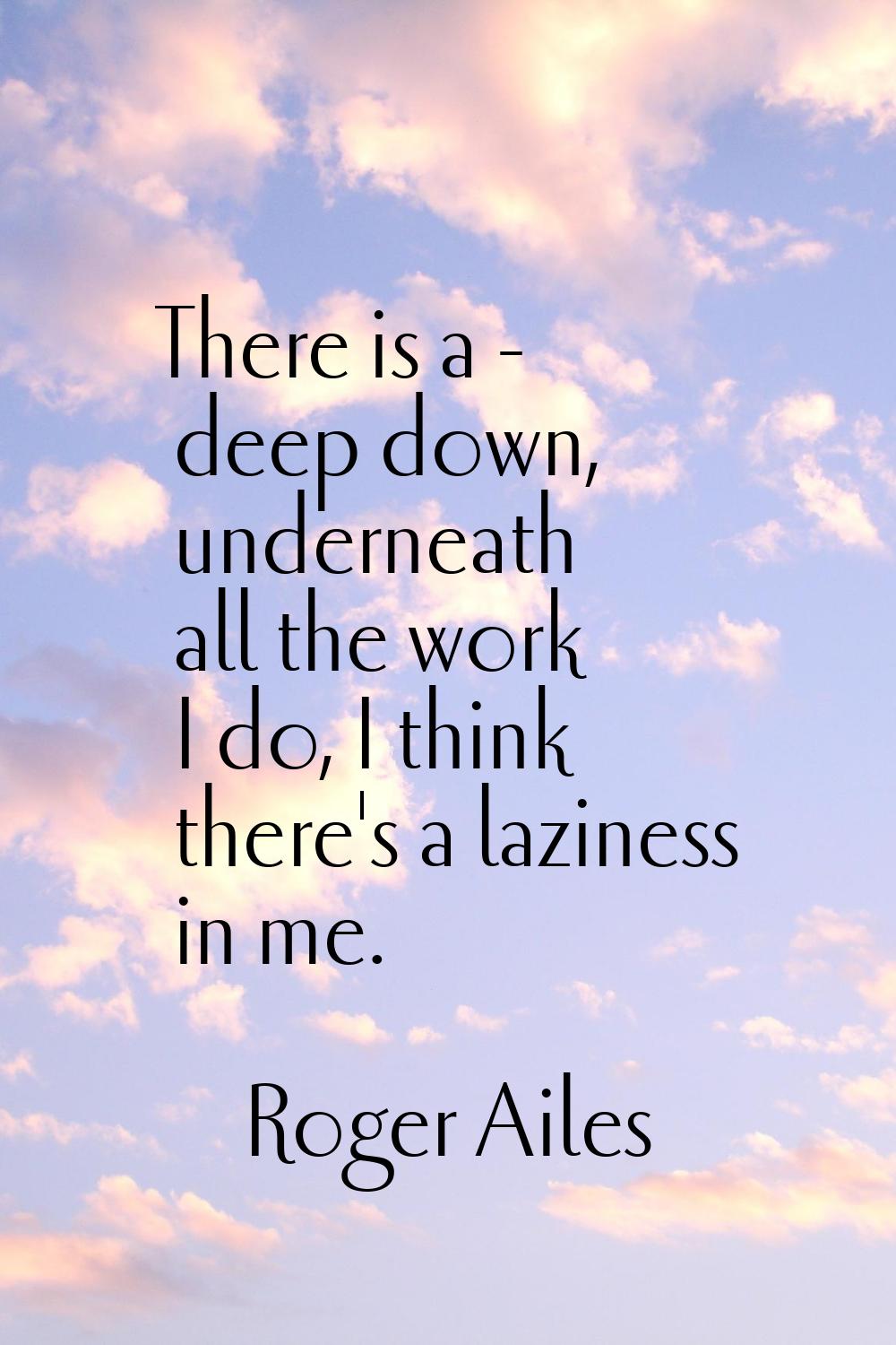 There is a - deep down, underneath all the work I do, I think there's a laziness in me.