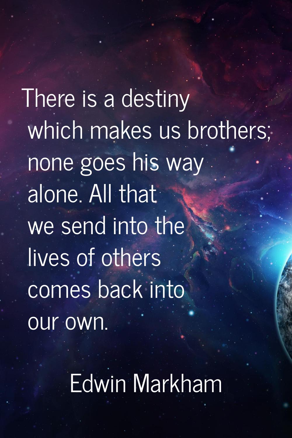There is a destiny which makes us brothers; none goes his way alone. All that we send into the live