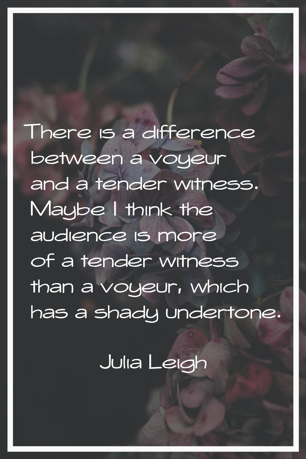 There is a difference between a voyeur and a tender witness. Maybe I think the audience is more of 
