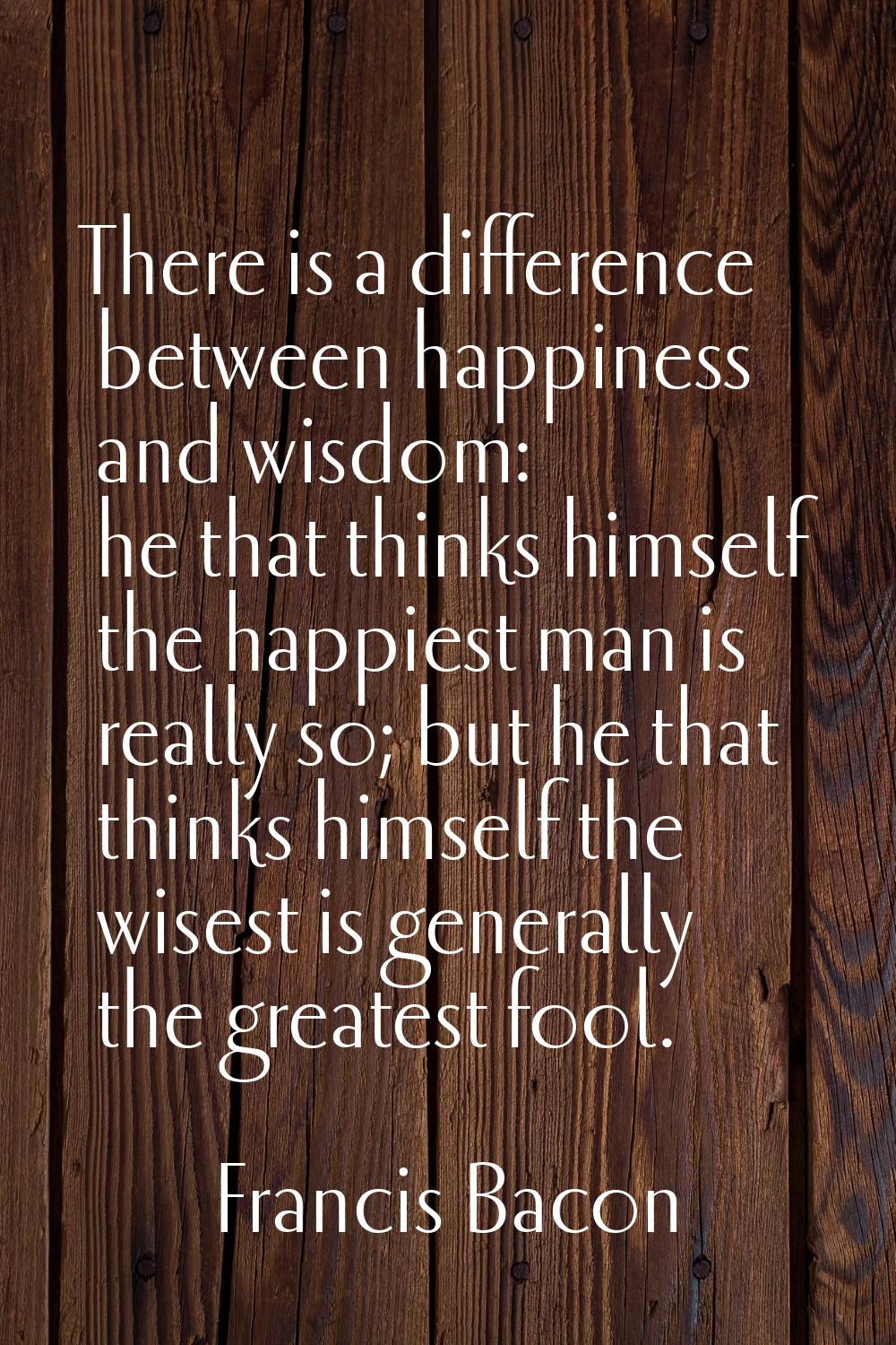 There is a difference between happiness and wisdom: he that thinks himself the happiest man is real
