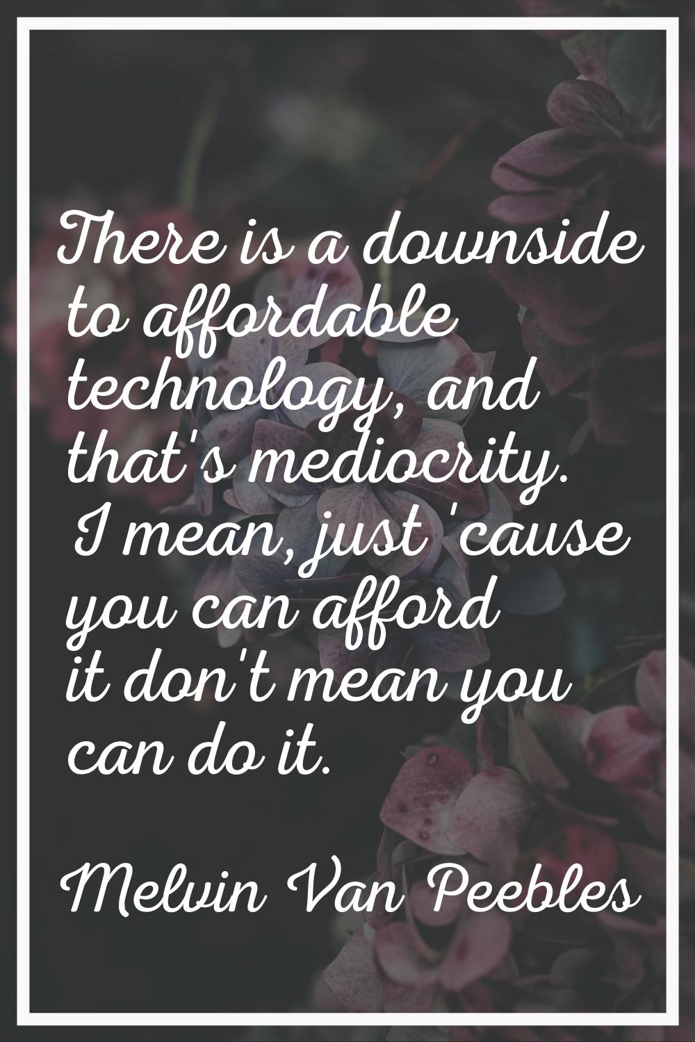 There is a downside to affordable technology, and that's mediocrity. I mean, just 'cause you can af