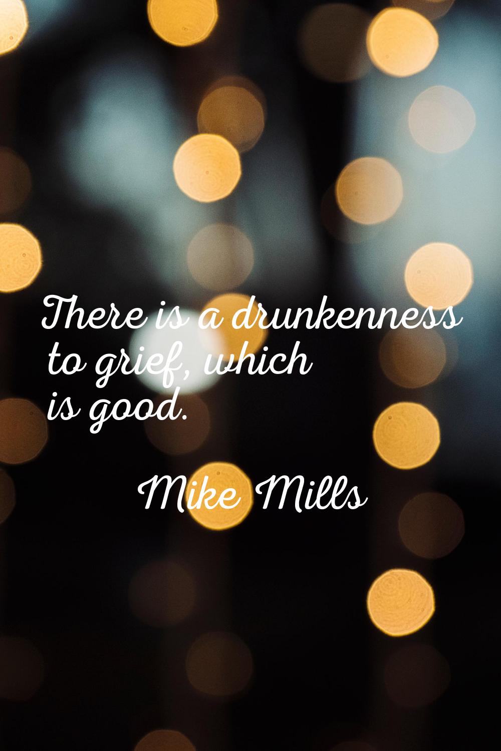 There is a drunkenness to grief, which is good.