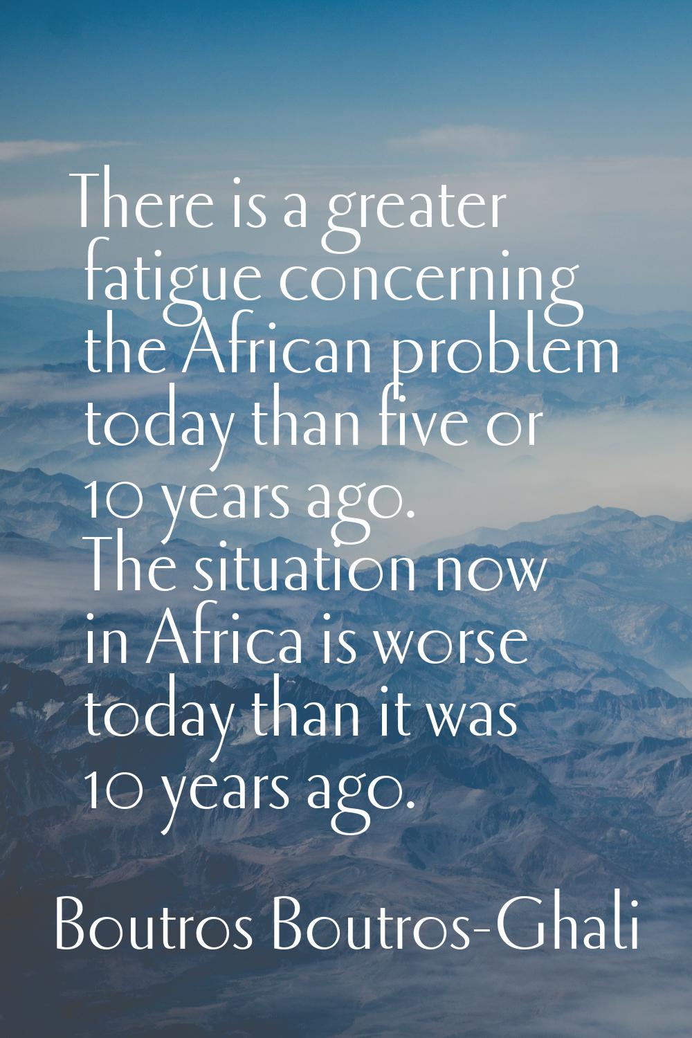 There is a greater fatigue concerning the African problem today than five or 10 years ago. The situ