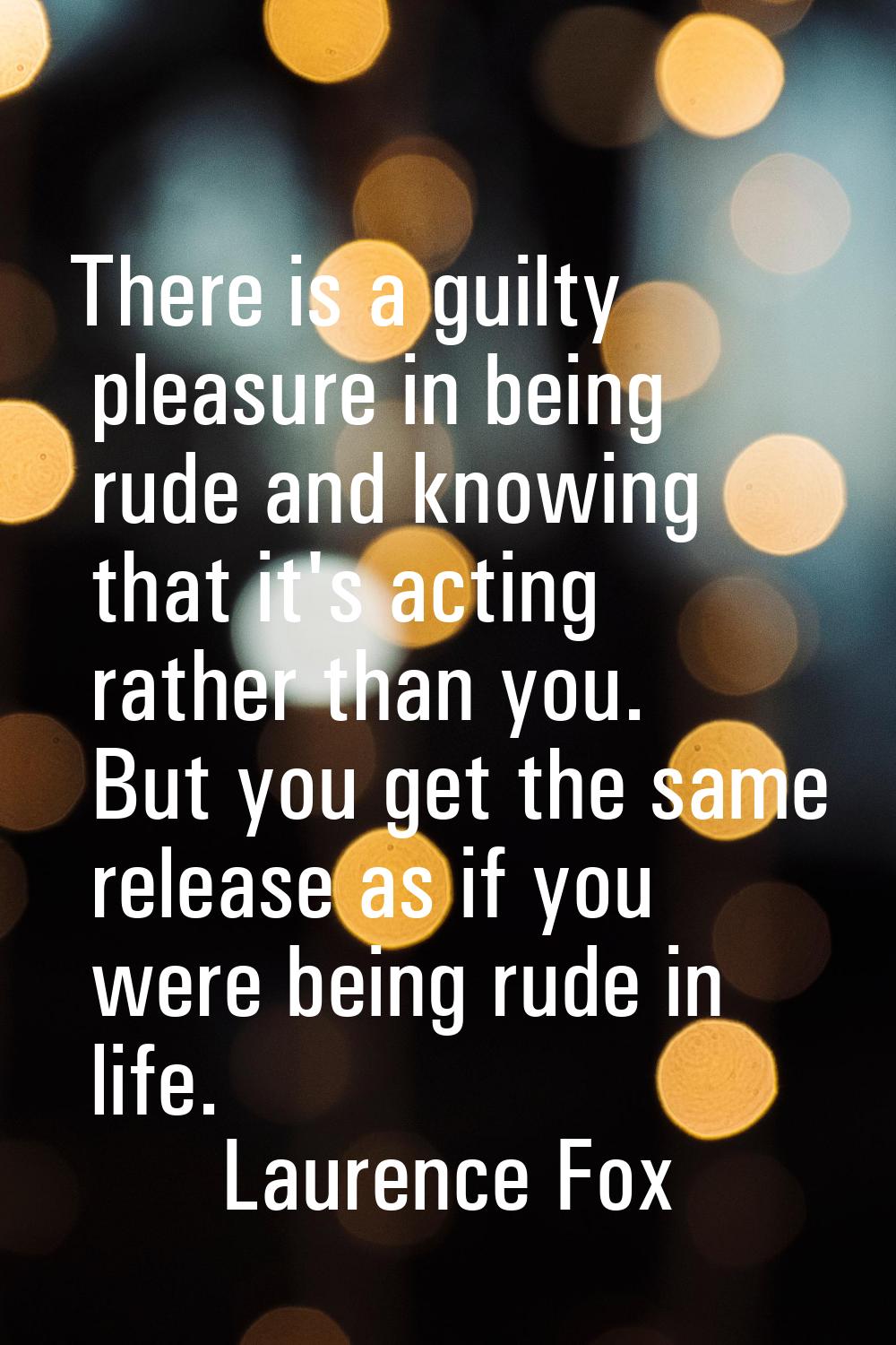 There is a guilty pleasure in being rude and knowing that it's acting rather than you. But you get 