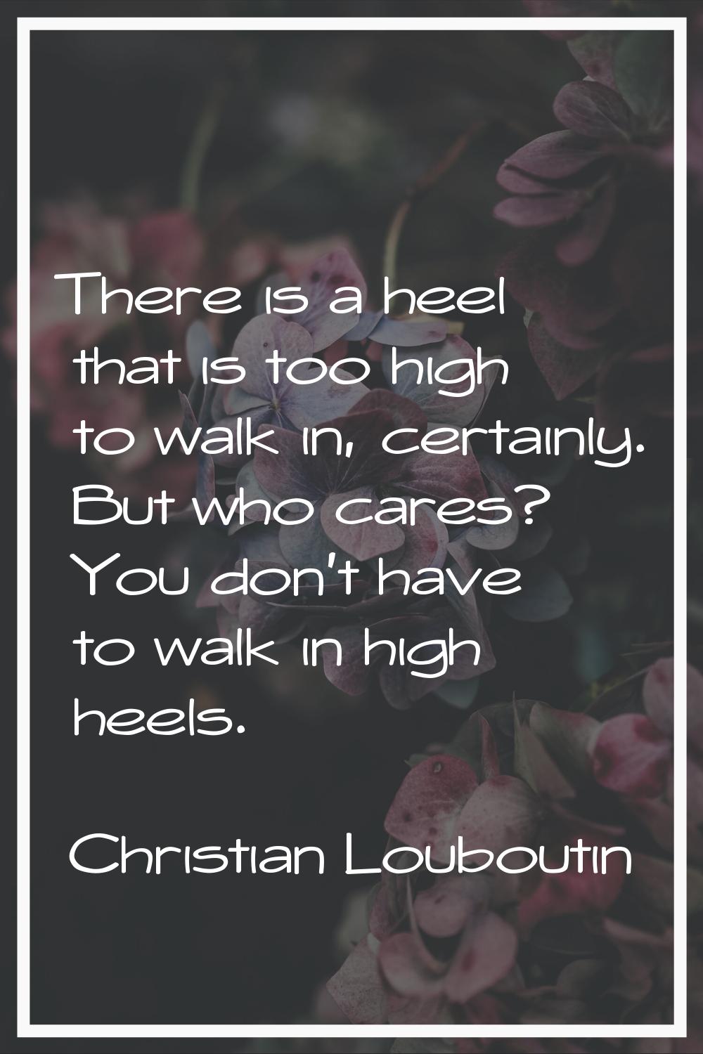 There is a heel that is too high to walk in, certainly. But who cares? You don't have to walk in hi
