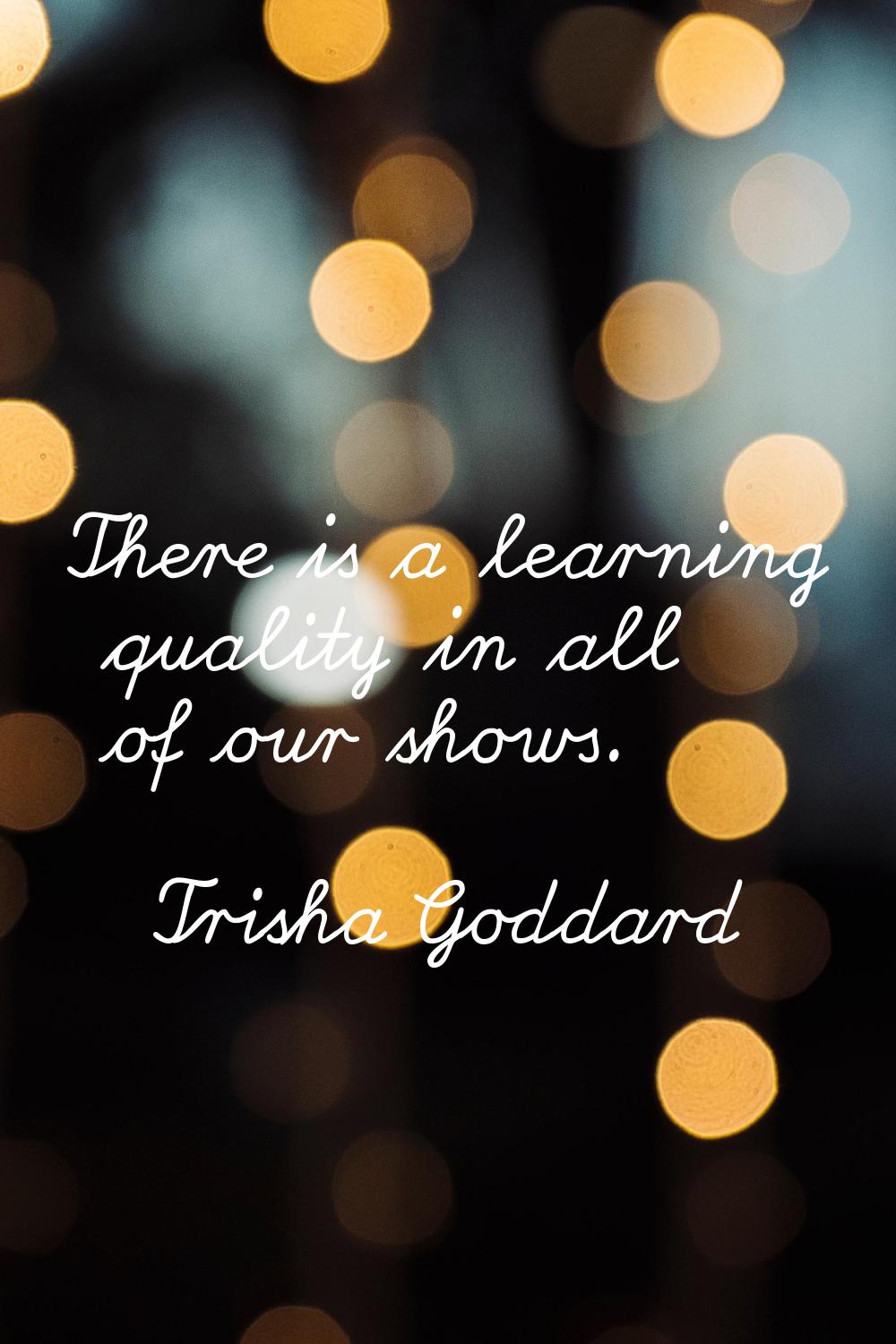 There is a learning quality in all of our shows.