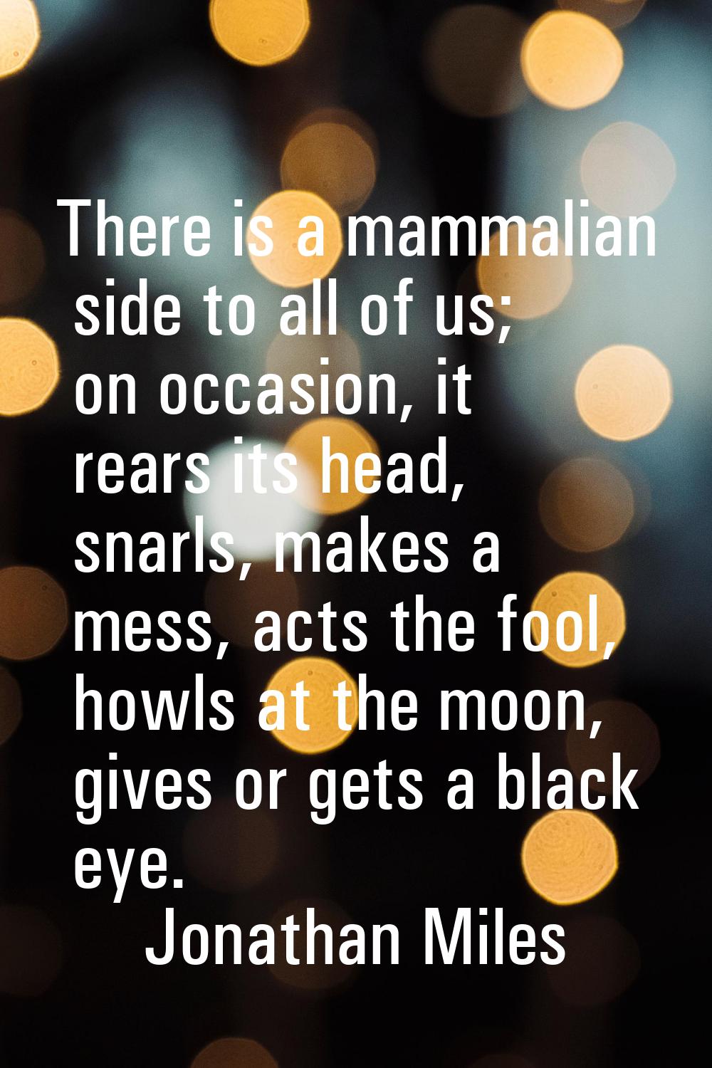 There is a mammalian side to all of us; on occasion, it rears its head, snarls, makes a mess, acts 