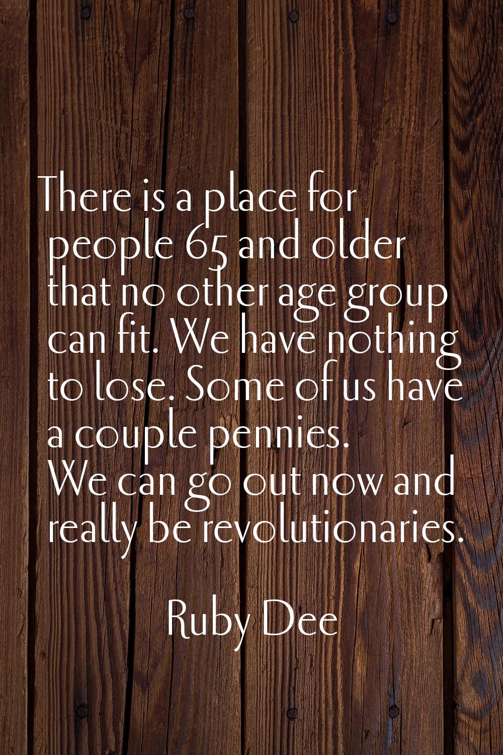 There is a place for people 65 and older that no other age group can fit. We have nothing to lose. 