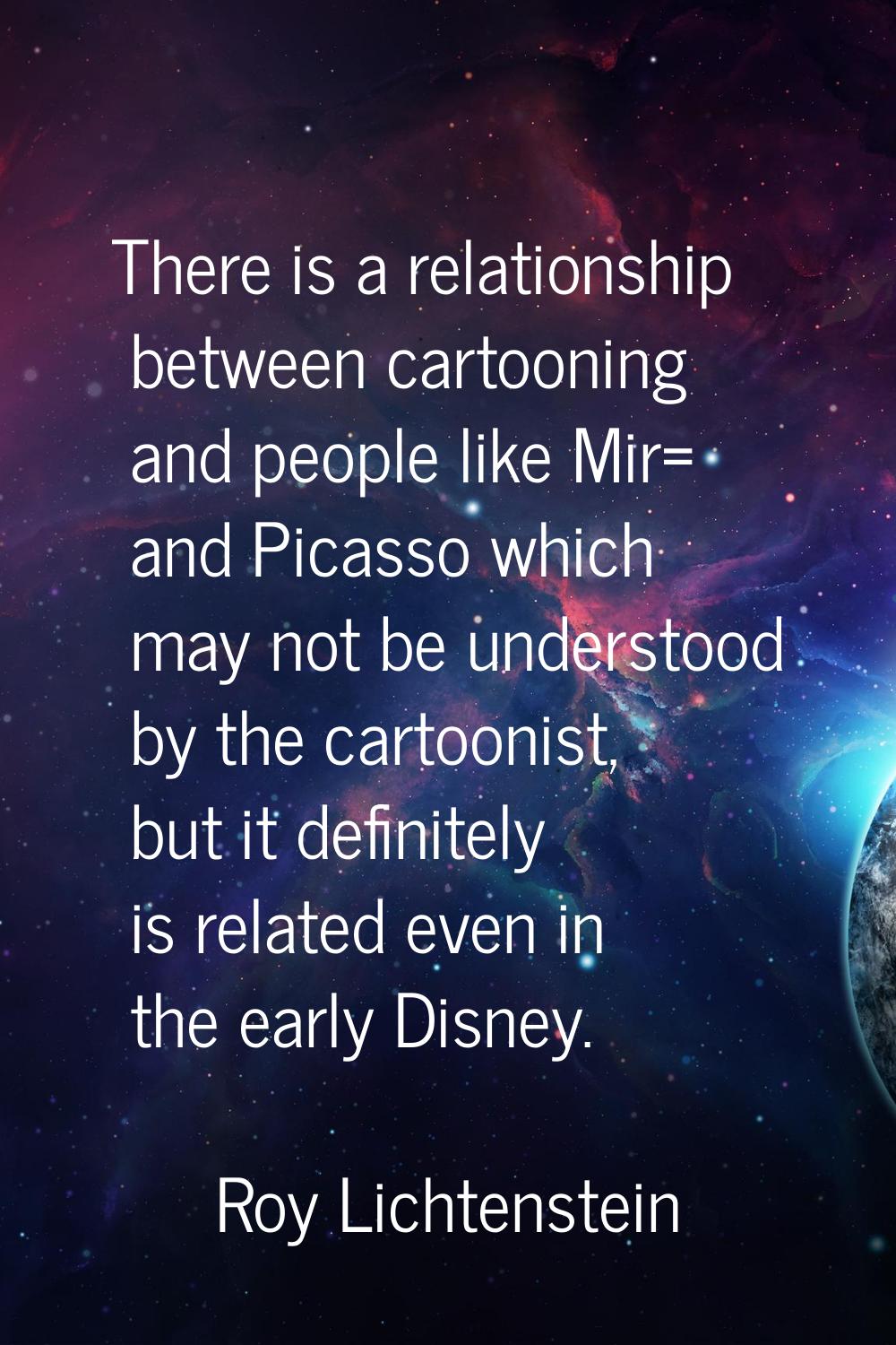There is a relationship between cartooning and people like Mir= and Picasso which may not be unders