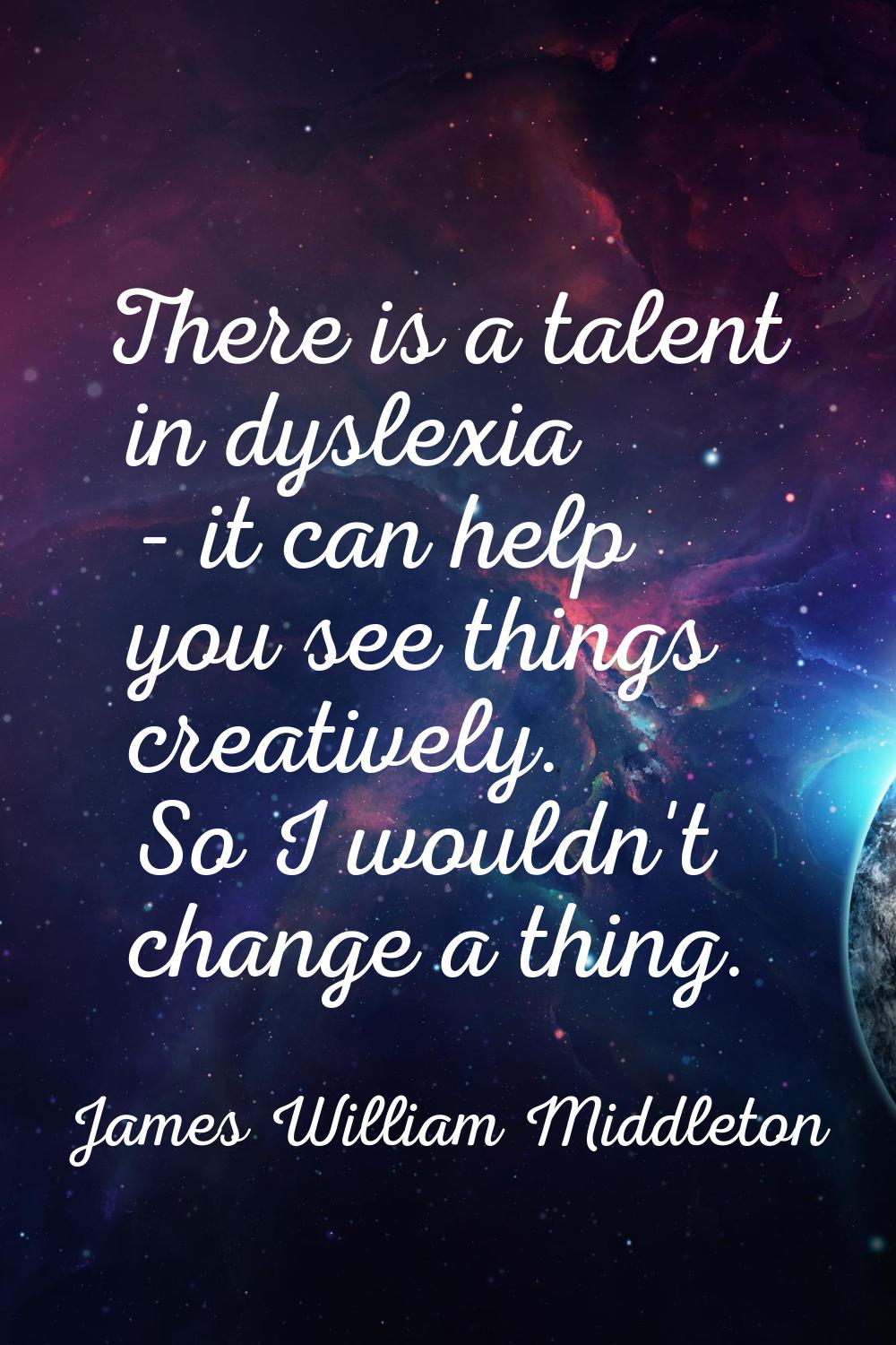There is a talent in dyslexia - it can help you see things creatively. So I wouldn't change a thing