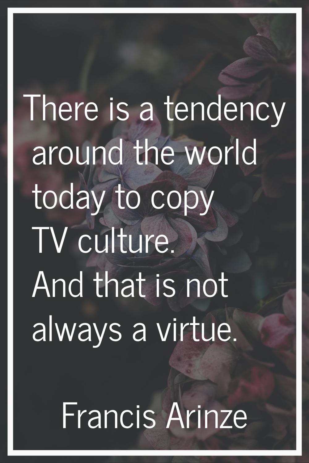There is a tendency around the world today to copy TV culture. And that is not always a virtue.