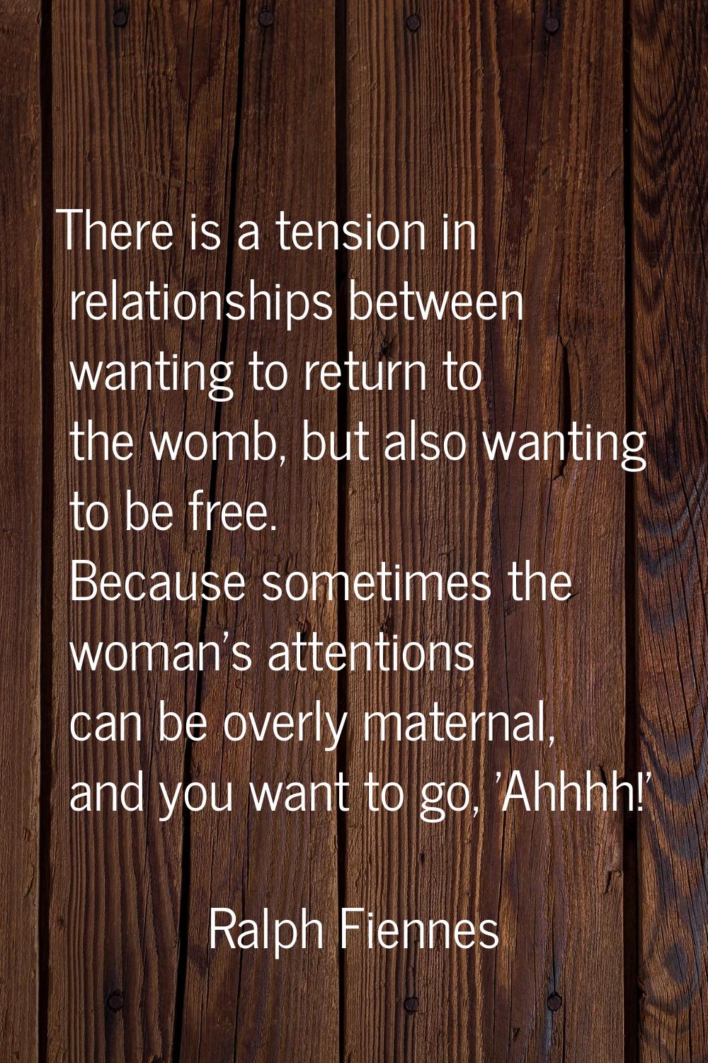There is a tension in relationships between wanting to return to the womb, but also wanting to be f