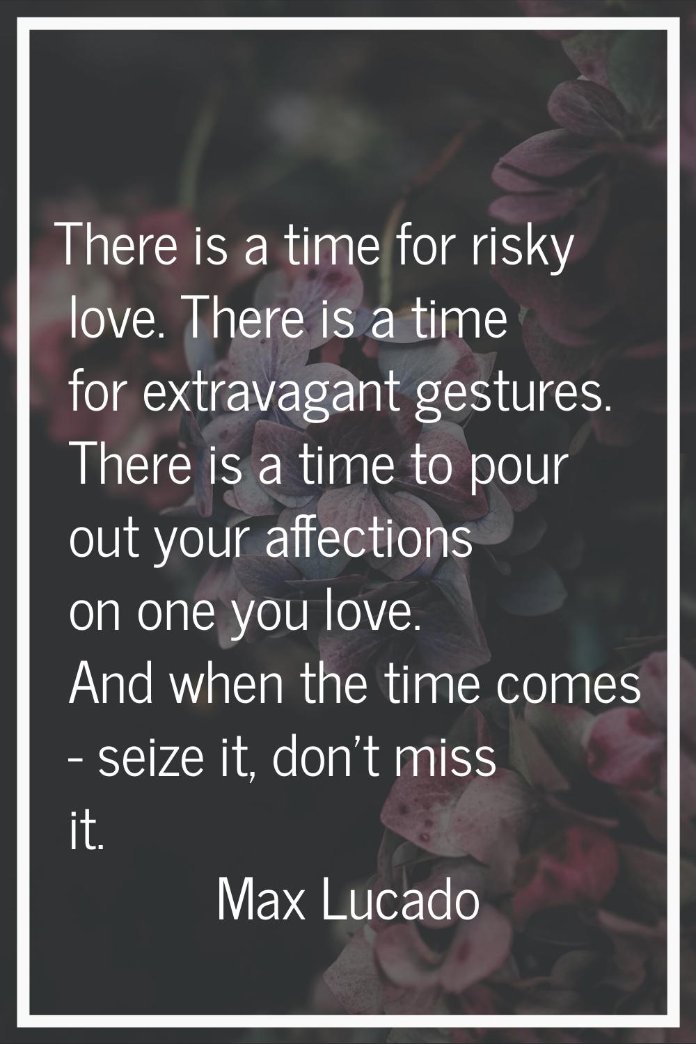 There is a time for risky love. There is a time for extravagant gestures. There is a time to pour o