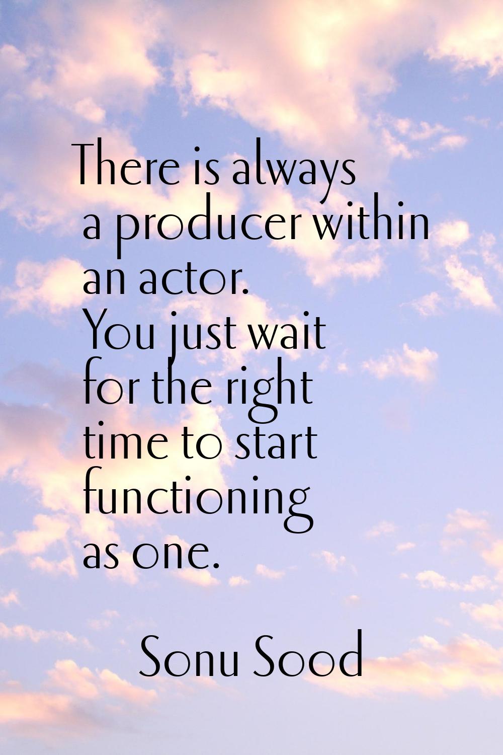 There is always a producer within an actor. You just wait for the right time to start functioning a