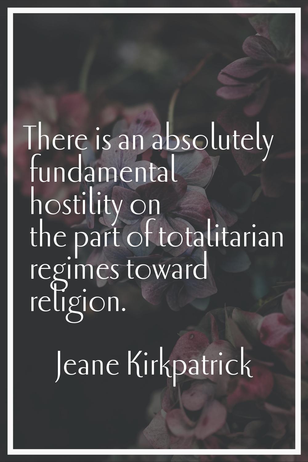 There is an absolutely fundamental hostility on the part of totalitarian regimes toward religion.