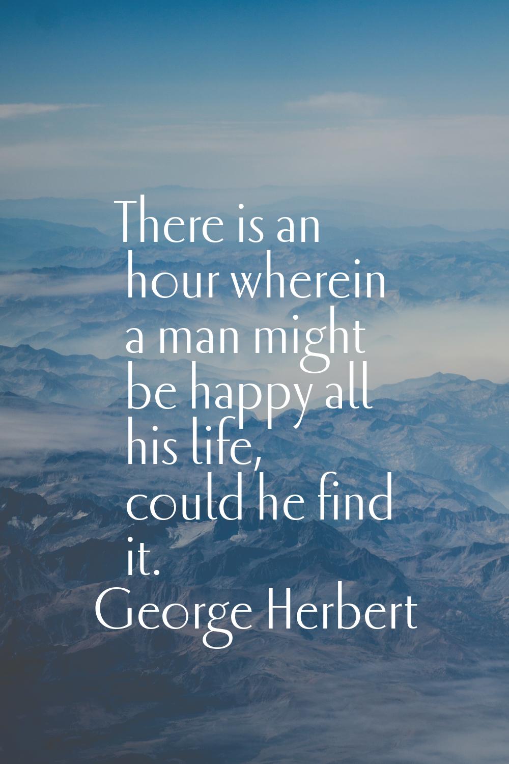 There is an hour wherein a man might be happy all his life, could he find it.