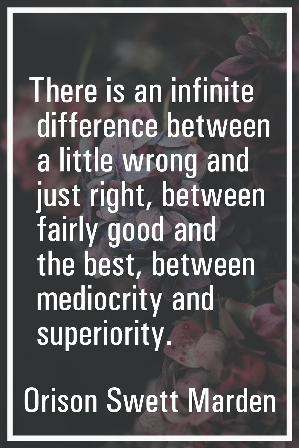There is an infinite difference between a little wrong and just right, between fairly good and the 