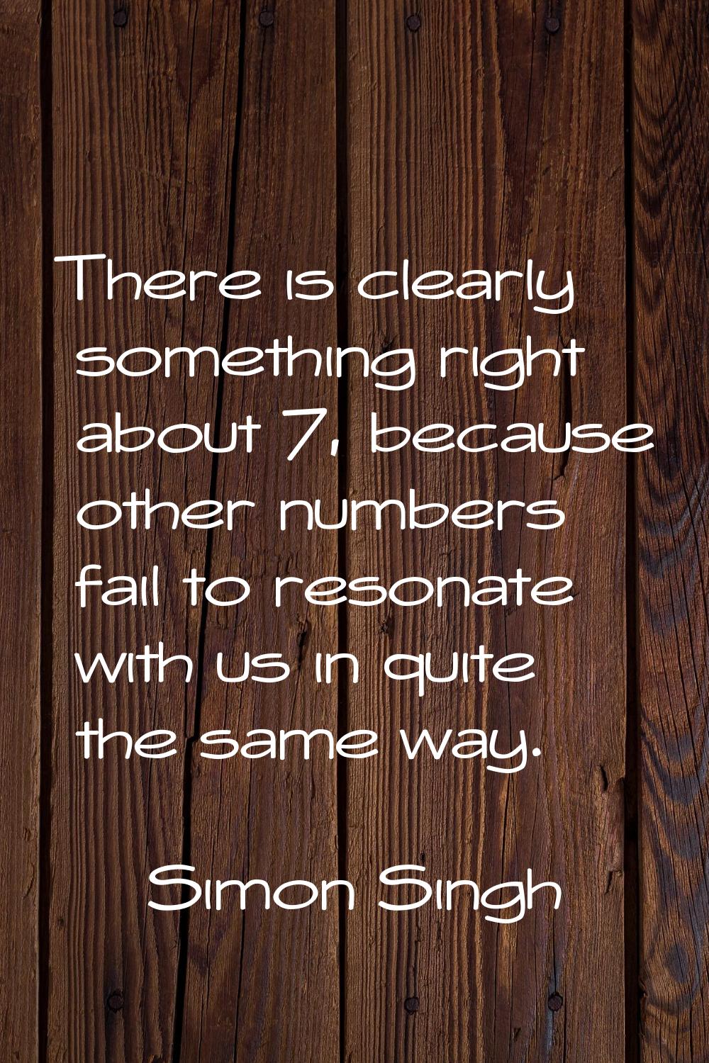 There is clearly something right about 7, because other numbers fail to resonate with us in quite t