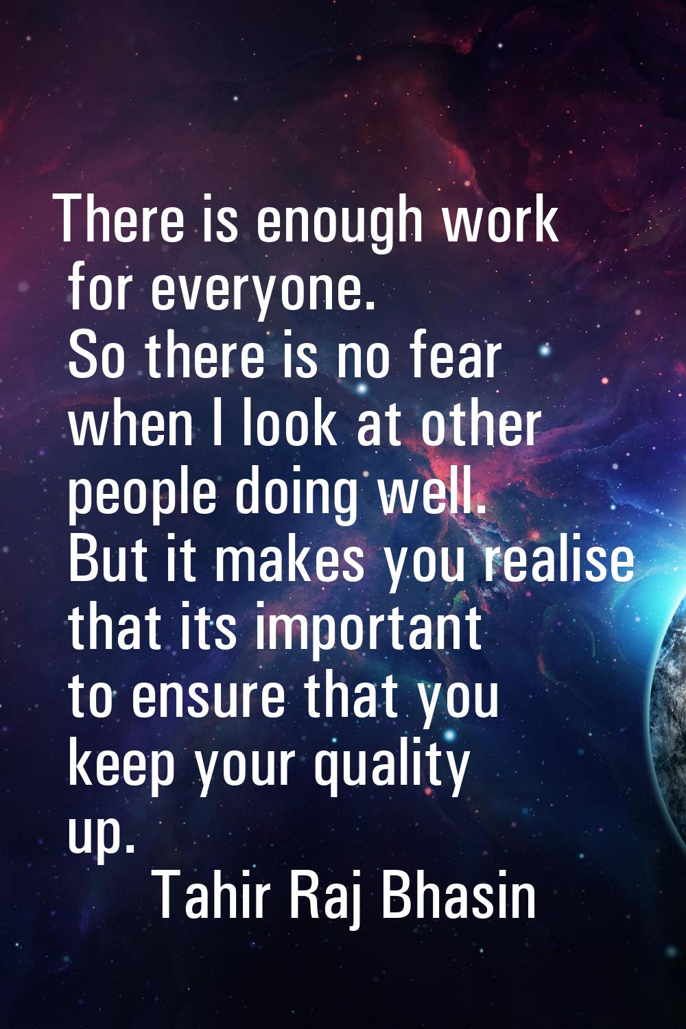 There is enough work for everyone. So there is no fear when I look at other people doing well. But 