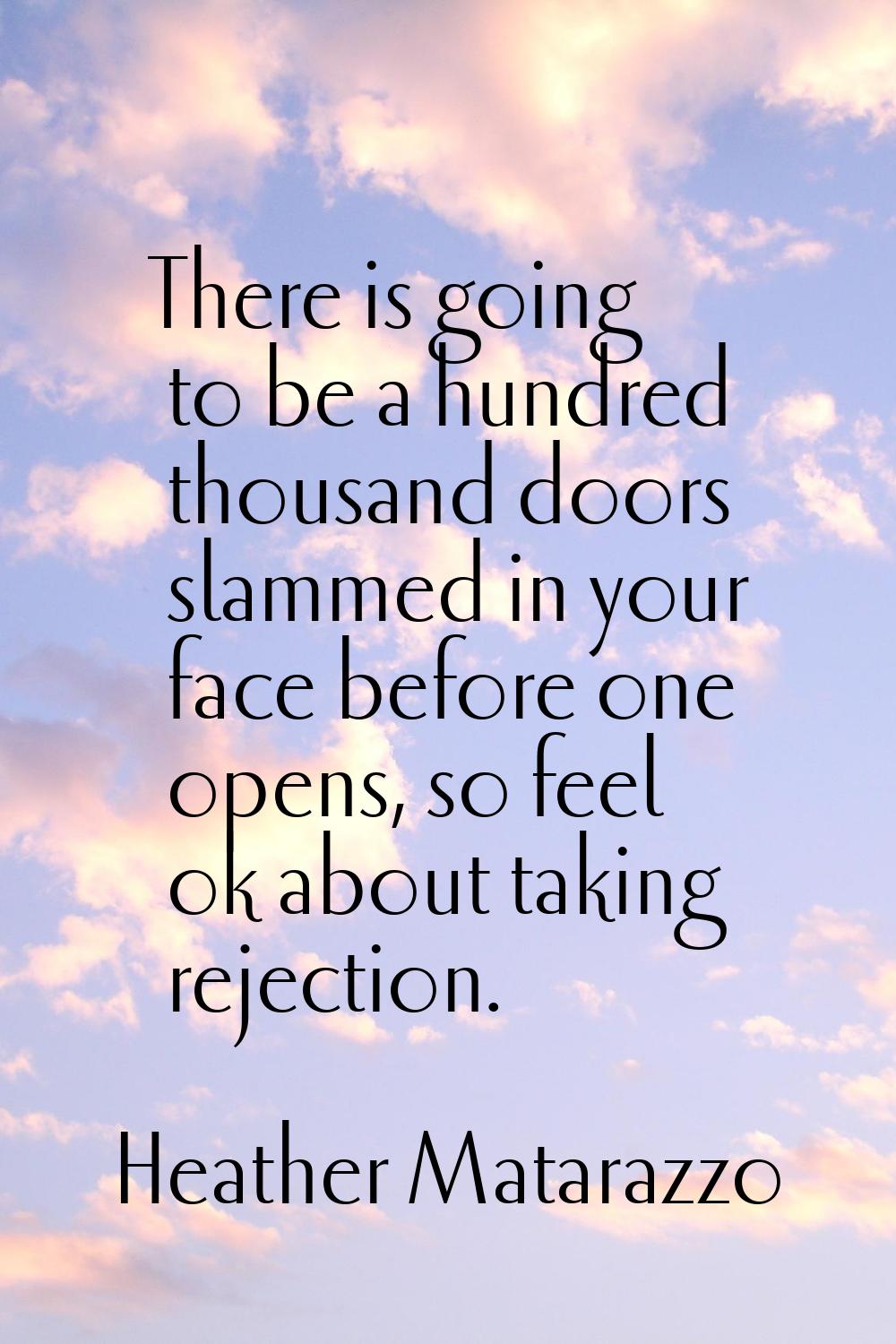 There is going to be a hundred thousand doors slammed in your face before one opens, so feel ok abo