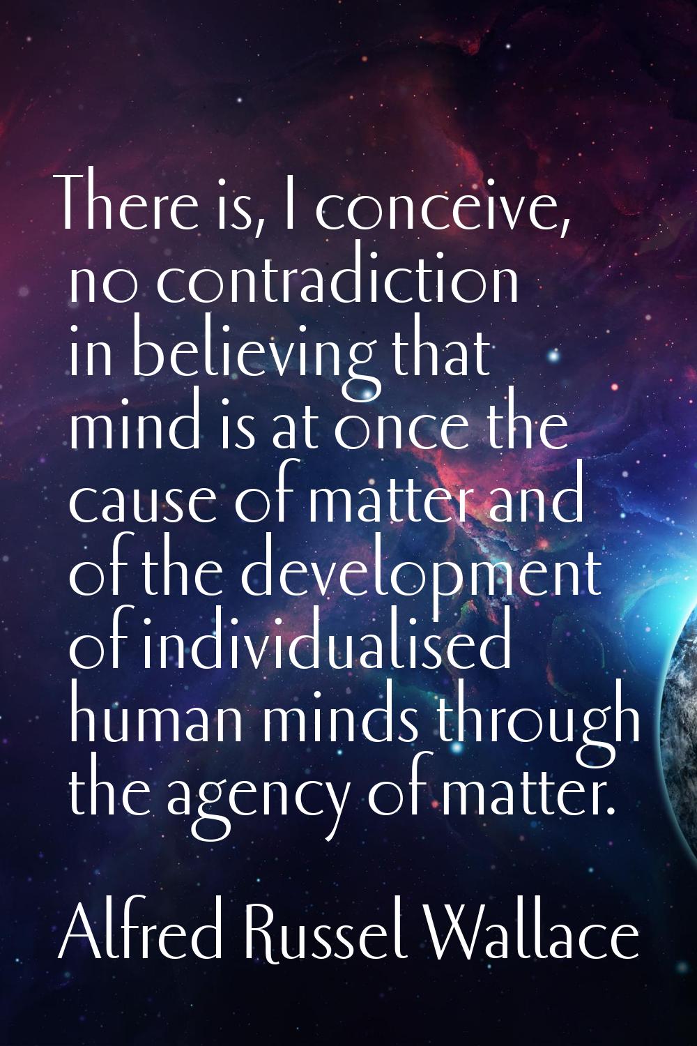 There is, I conceive, no contradiction in believing that mind is at once the cause of matter and of