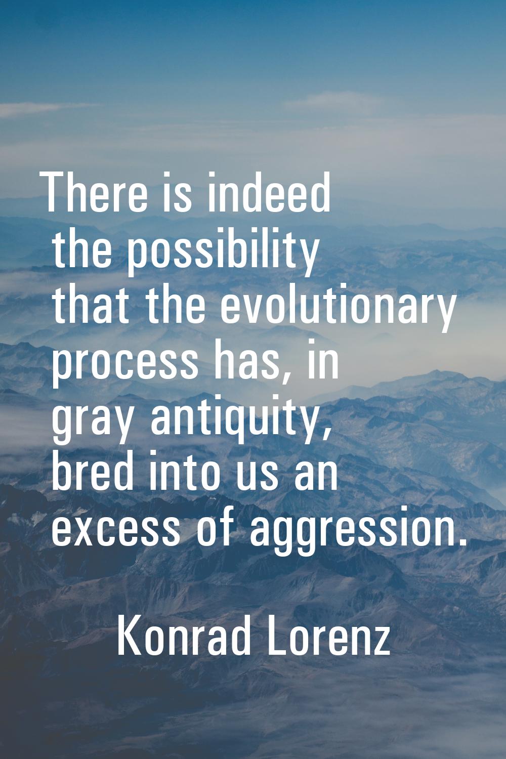 There is indeed the possibility that the evolutionary process has, in gray antiquity, bred into us 