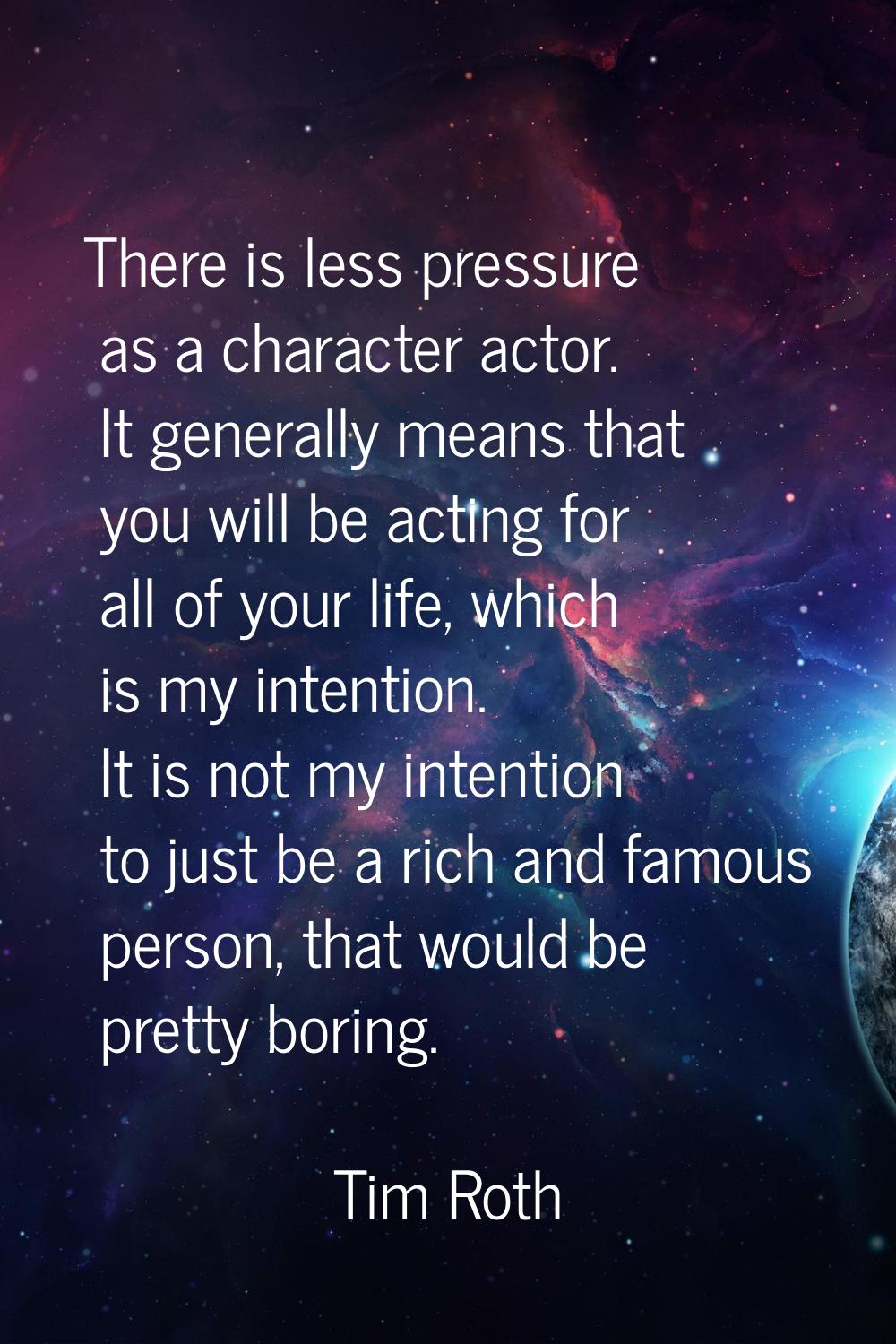 There is less pressure as a character actor. It generally means that you will be acting for all of 