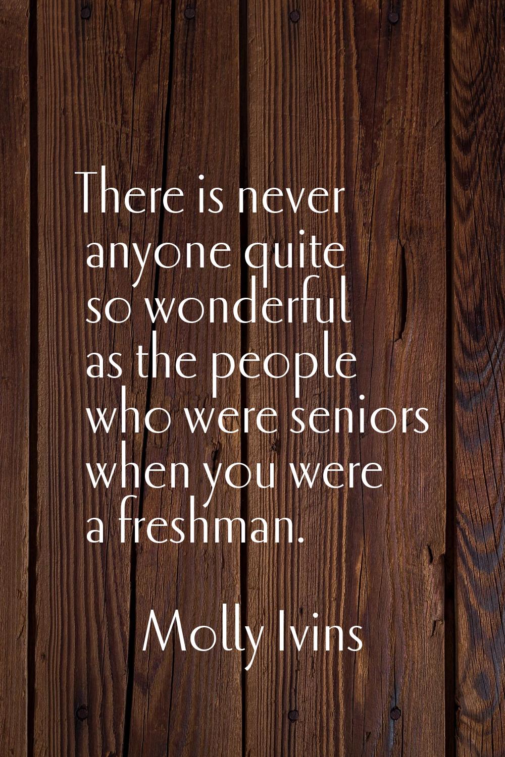 There is never anyone quite so wonderful as the people who were seniors when you were a freshman.