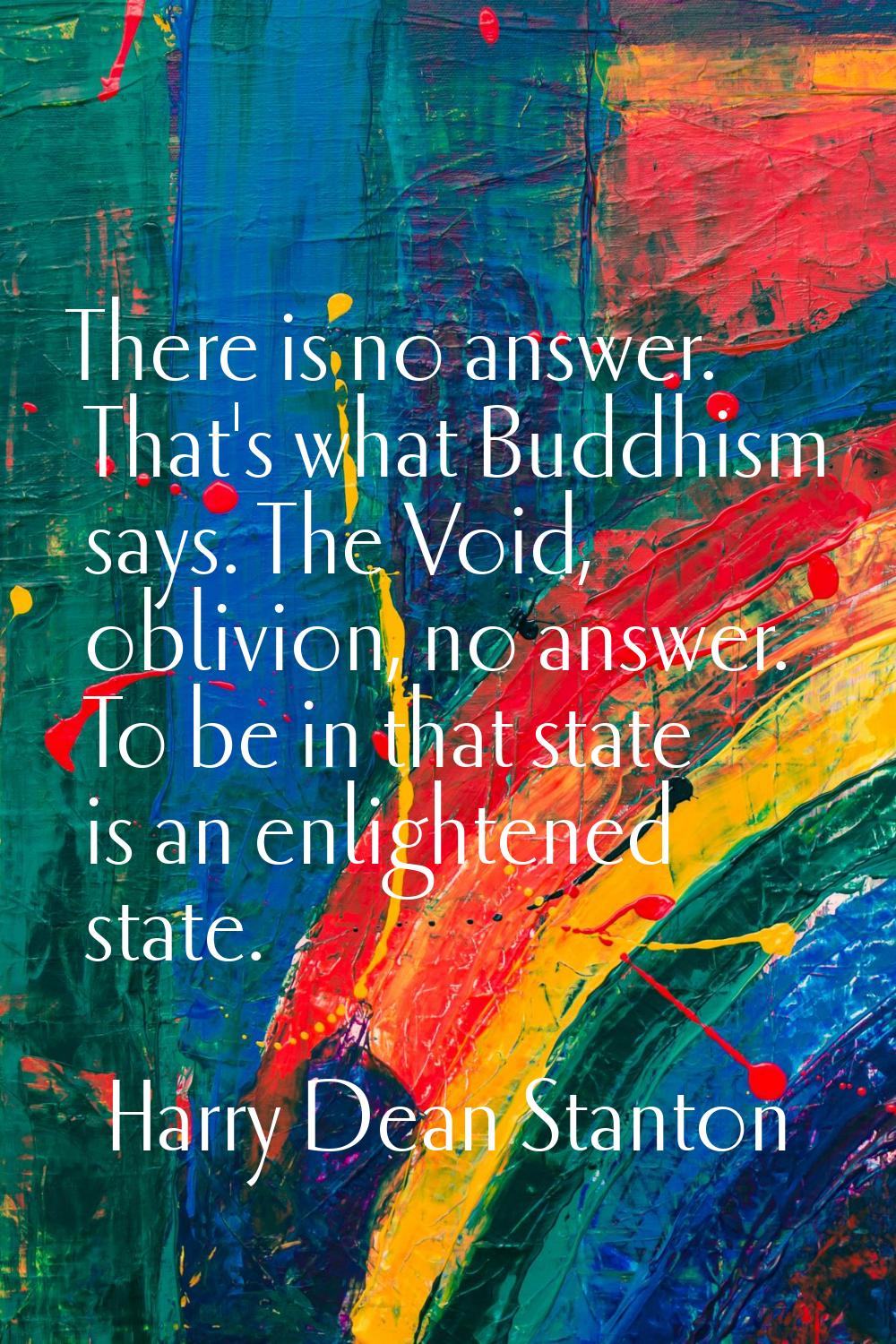 There is no answer. That's what Buddhism says. The Void, oblivion, no answer. To be in that state i