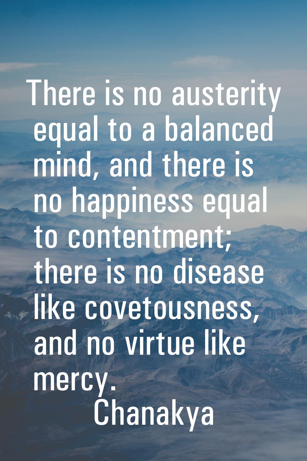 There is no austerity equal to a balanced mind, and there is no happiness equal to contentment; the