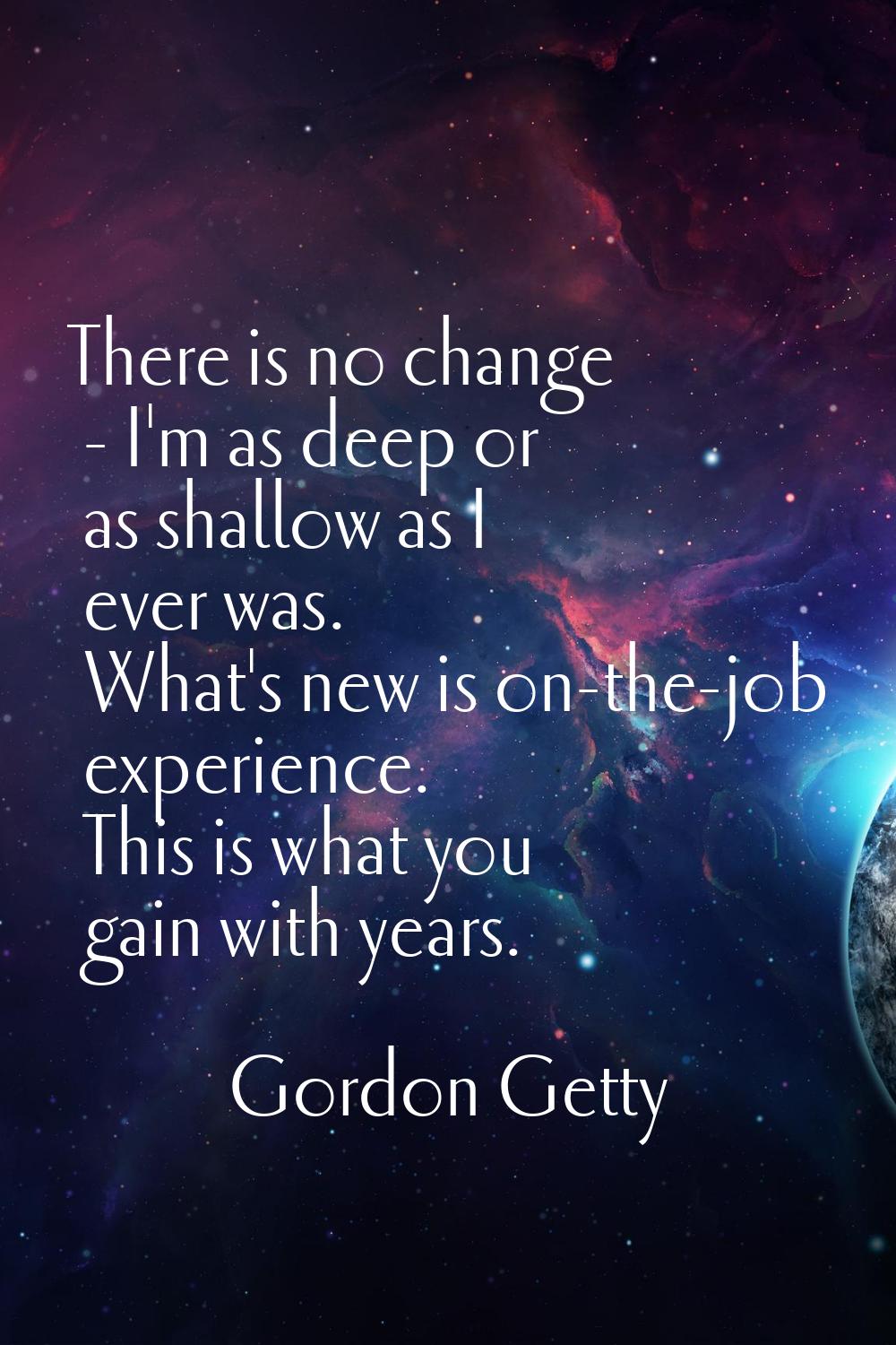 There is no change - I'm as deep or as shallow as I ever was. What's new is on-the-job experience. 