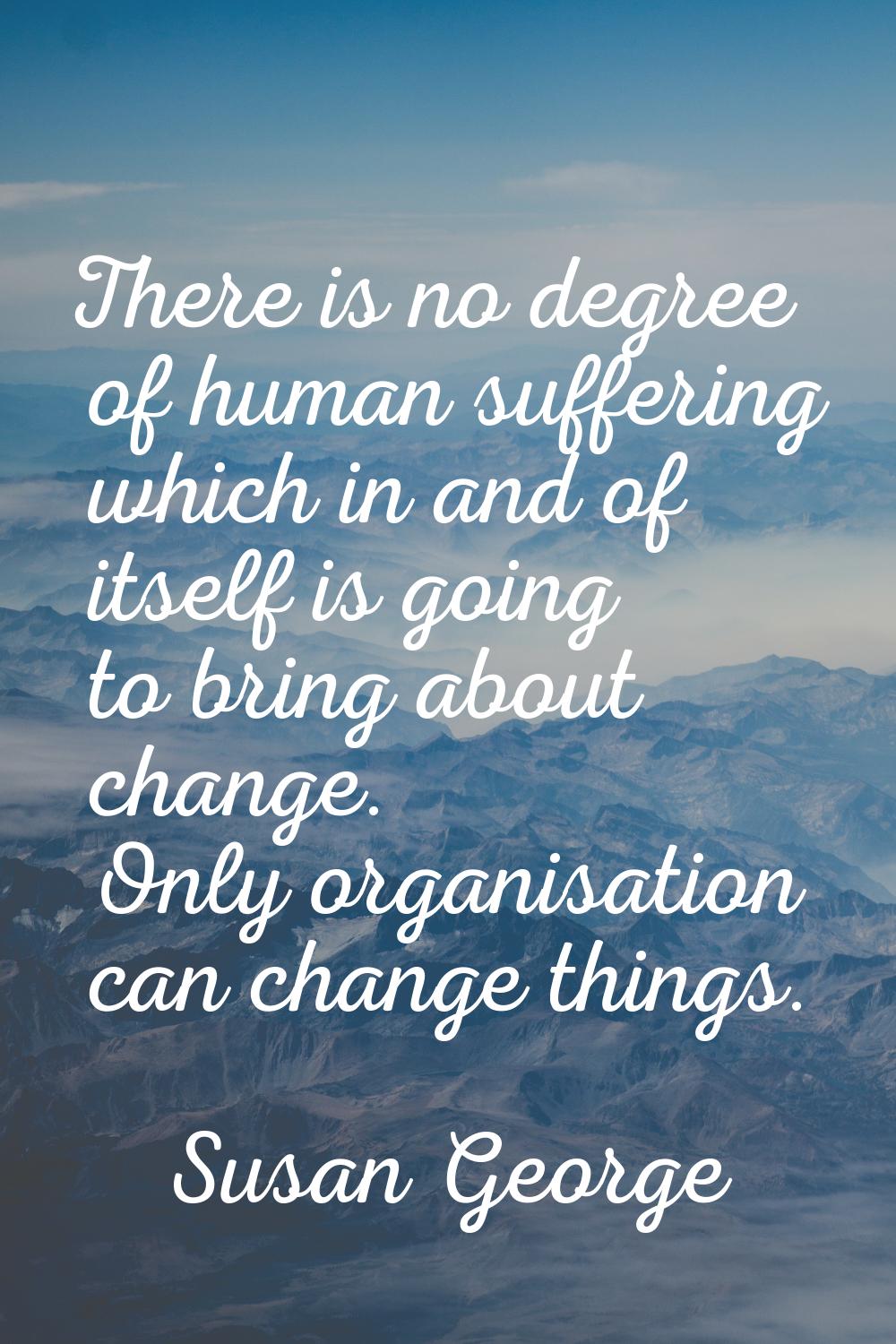 There is no degree of human suffering which in and of itself is going to bring about change. Only o