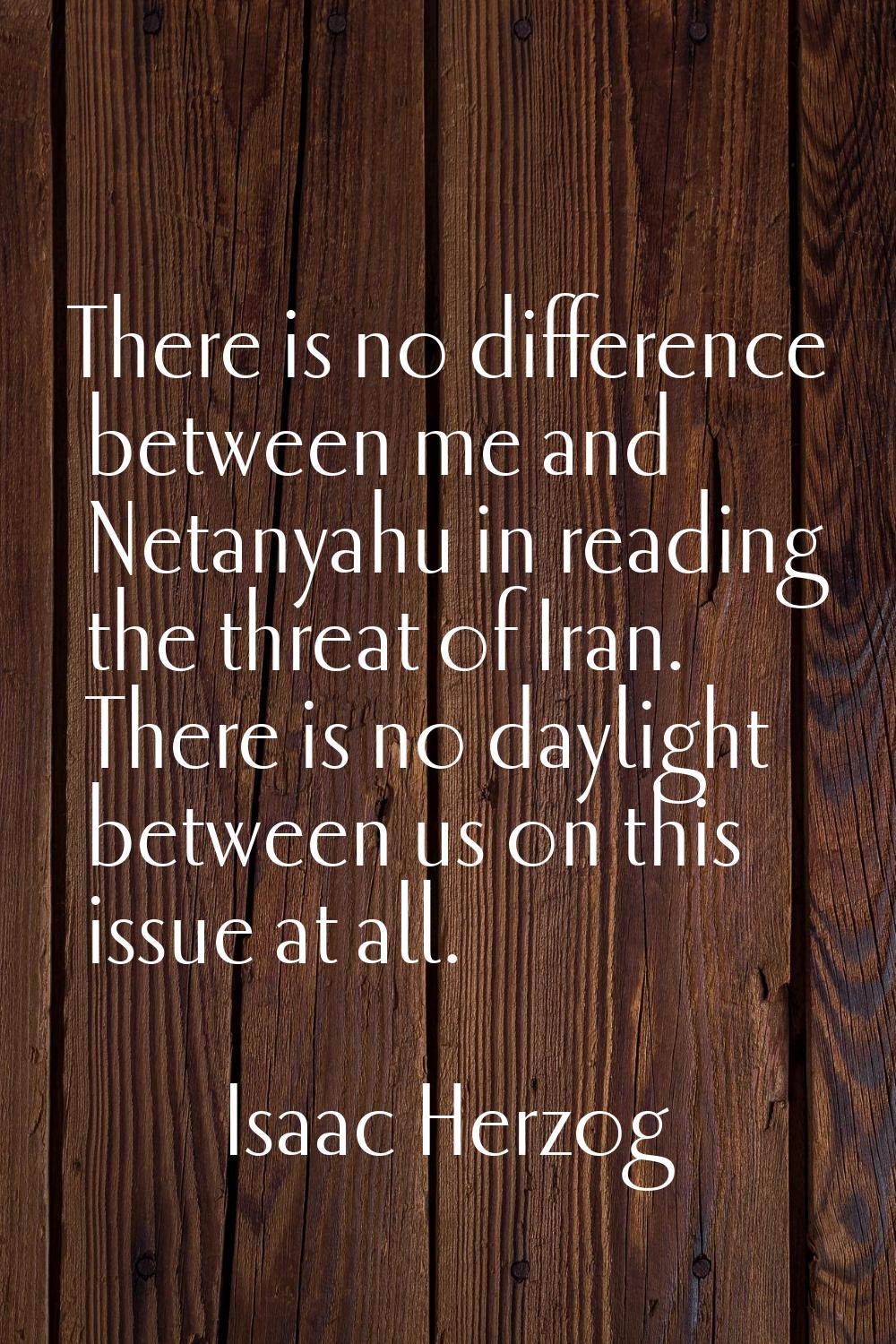 There is no difference between me and Netanyahu in reading the threat of Iran. There is no daylight