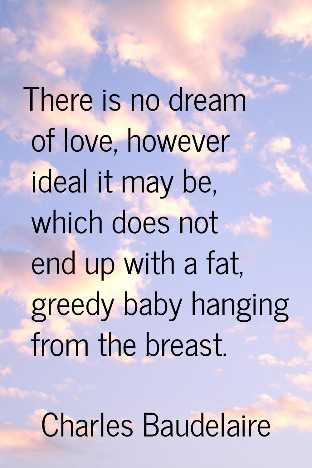 There is no dream of love, however ideal it may be, which does not end up with a fat, greedy baby h