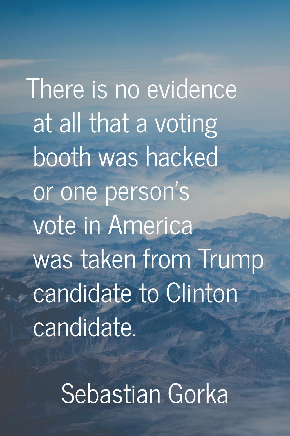 There is no evidence at all that a voting booth was hacked or one person's vote in America was take