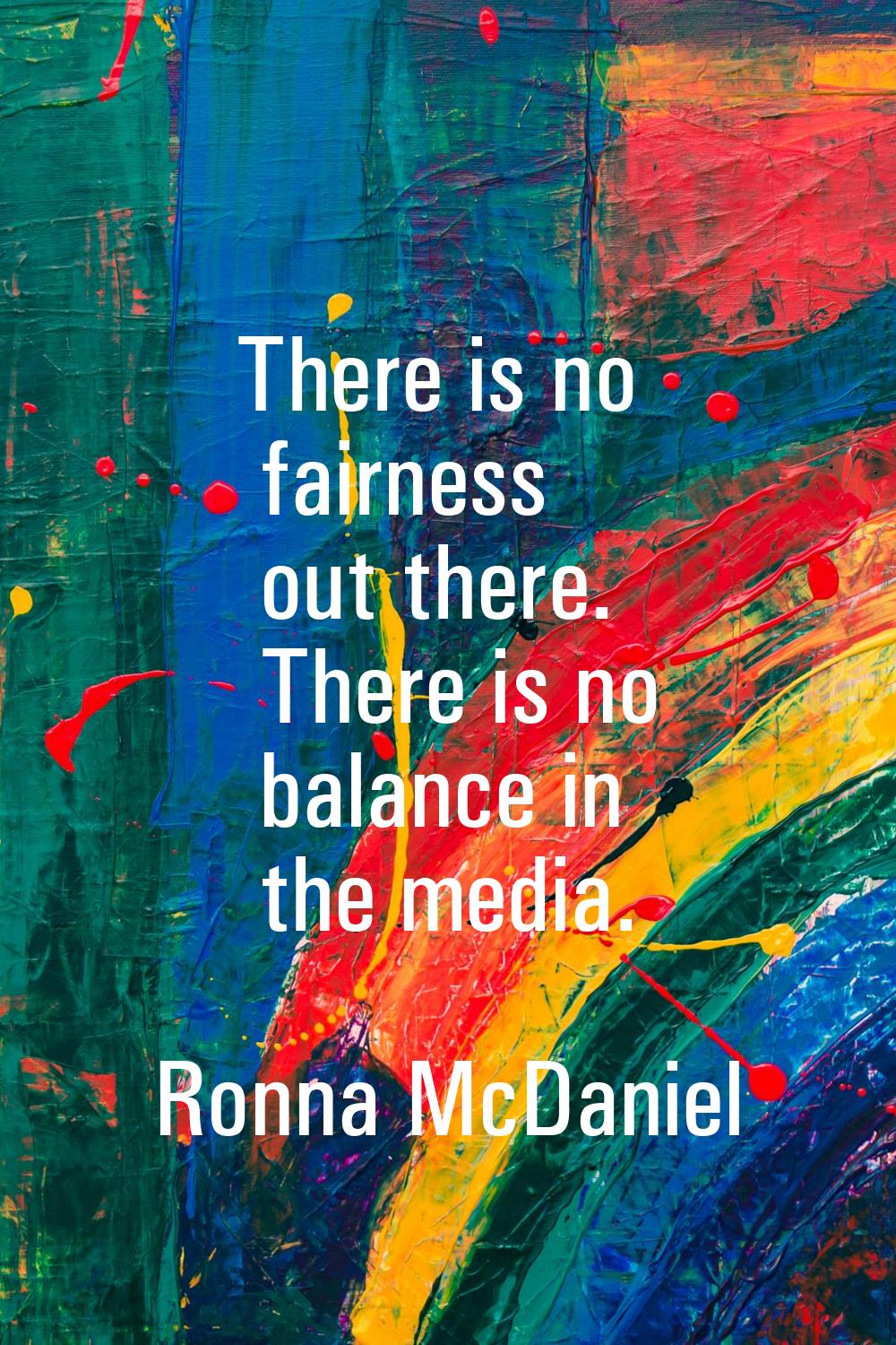There is no fairness out there. There is no balance in the media.