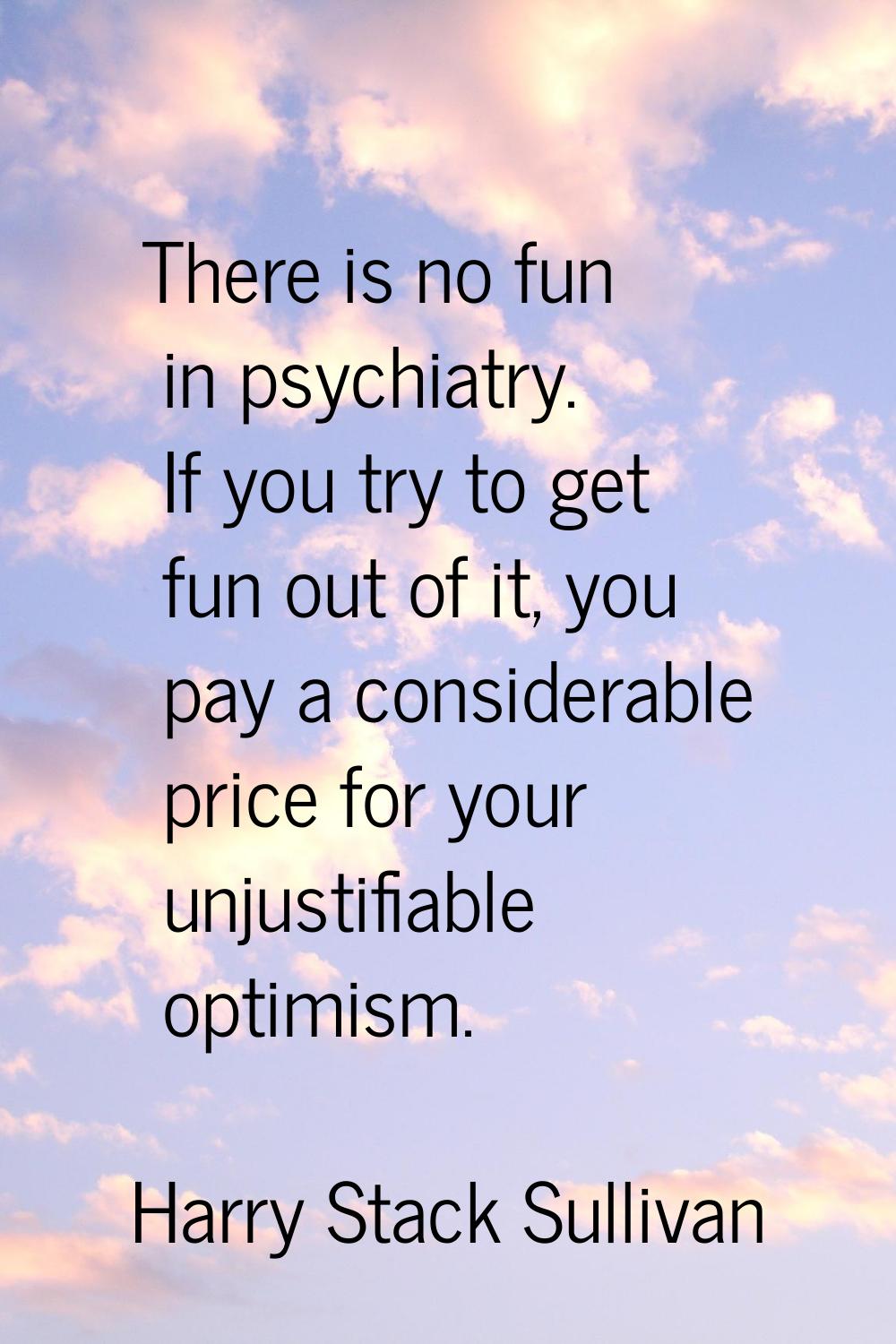 There is no fun in psychiatry. If you try to get fun out of it, you pay a considerable price for yo